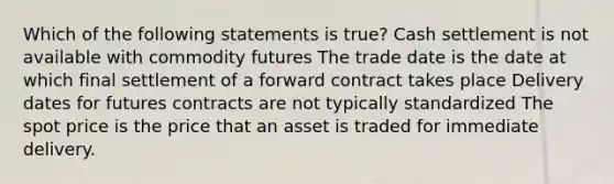 Which of the following statements is true? Cash settlement is not available with commodity futures The trade date is the date at which final settlement of a forward contract takes place Delivery dates for futures contracts are not typically standardized The spot price is the price that an asset is traded for immediate delivery.