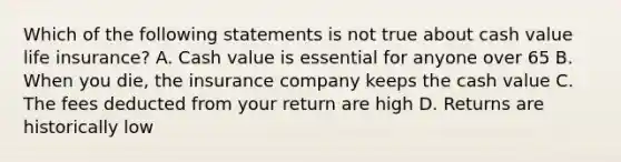 Which of the following statements is not true about cash value life insurance? A. Cash value is essential for anyone over 65 B. When you die, the insurance company keeps the cash value C. The fees deducted from your return are high D. Returns are historically low