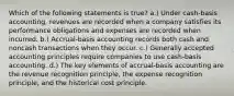 Which of the following statements is true? a.) Under cash-basis accounting, revenues are recorded when a company satisfies its performance obligations and expenses are recorded when incurred. b.) Accrual-basis accounting records both cash and noncash transactions when they occur. c.) Generally accepted accounting principles require companies to use cash-basis accounting. d.) The key elements of accrual-basis accounting are the revenue recognition principle, the expense recognition principle, and the historical cost principle.