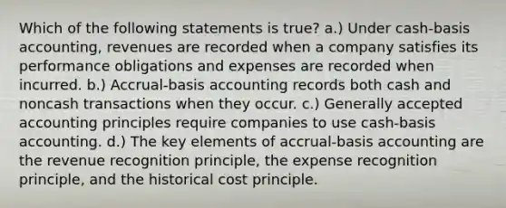 Which of the following statements is true? a.) Under cash-basis accounting, revenues are recorded when a company satisfies its performance obligations and expenses are recorded when incurred. b.) Accrual-basis accounting records both cash and noncash transactions when they occur. c.) <a href='https://www.questionai.com/knowledge/kwjD9YtMH2-generally-accepted-accounting-principles' class='anchor-knowledge'>generally accepted accounting principles</a> require companies to use cash-basis accounting. d.) The key elements of accrual-basis accounting are the revenue recognition principle, the expense recognition principle, and the historical cost principle.