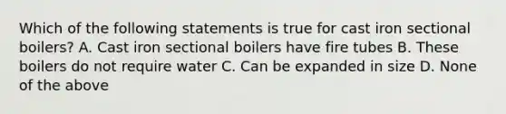 Which of the following statements is true for cast iron sectional boilers? A. Cast iron sectional boilers have fire tubes B. These boilers do not require water C. Can be expanded in size D. None of the above