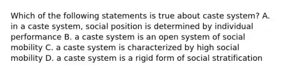 Which of the following statements is true about caste system? A. in a caste system, social position is determined by individual performance B. a caste system is an open system of social mobility C. a caste system is characterized by high social mobility D. a caste system is a rigid form of social stratification