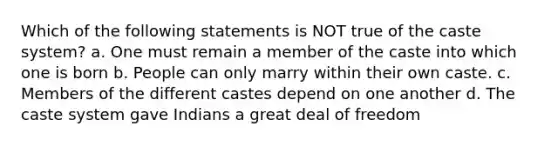 Which of the following statements is NOT true of the caste system? a. One must remain a member of the caste into which one is born b. People can only marry within their own caste. c. Members of the different castes depend on one another d. The caste system gave Indians a great deal of freedom