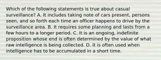 Which of the following statements is true about casual surveillance? A. It includes taking note of cars present, persons seen, and so forth each time an officer happens to drive by the surveillance area. B. It requires some planning and lasts from a few hours to a longer period. C. It is an ongoing, indefinite proposition whose end is often determined by the value of what raw intelligence is being collected. D. It is often used when intelligence has to be accumulated in a short time.