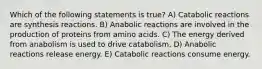 Which of the following statements is true? A) Catabolic reactions are synthesis reactions. B) Anabolic reactions are involved in the production of proteins from amino acids. C) The energy derived from anabolism is used to drive catabolism. D) Anabolic reactions release energy. E) Catabolic reactions consume energy.