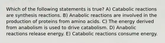 Which of the following statements is true? A) Catabolic reactions are synthesis reactions. B) Anabolic reactions are involved in the production of proteins from amino acids. C) The energy derived from anabolism is used to drive catabolism. D) Anabolic reactions release energy. E) Catabolic reactions consume energy.