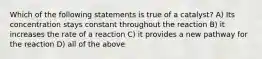 Which of the following statements is true of a catalyst? A) Its concentration stays constant throughout the reaction B) it increases the rate of a reaction C) it provides a new pathway for the reaction D) all of the above