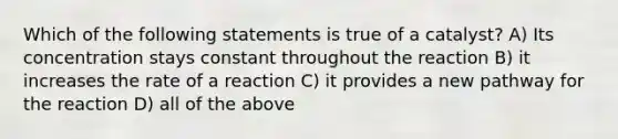 Which of the following statements is true of a catalyst? A) Its concentration stays constant throughout the reaction B) it increases the rate of a reaction C) it provides a new pathway for the reaction D) all of the above