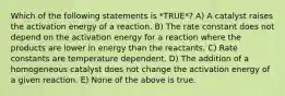 Which of the following statements is *TRUE*? A) A catalyst raises the activation energy of a reaction. B) The rate constant does not depend on the activation energy for a reaction where the products are lower in energy than the reactants. C) Rate constants are temperature dependent. D) The addition of a homogeneous catalyst does not change the activation energy of a given reaction. E) None of the above is true.