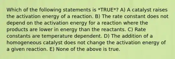 Which of the following statements is *TRUE*? A) A catalyst raises the activation energy of a reaction. B) The rate constant does not depend on the activation energy for a reaction where the products are lower in energy than the reactants. C) Rate constants are temperature dependent. D) The addition of a homogeneous catalyst does not change the activation energy of a given reaction. E) None of the above is true.