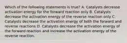 Which of the following statements is true? A. Catalysts decrease activation energy for the forward reaction only B. Catalysts decrease the activation energy of the reverse reaction only C. Catalysts decrease the activation energy of both the forward and reverse reactions D. Catalysts decrease the activation energy of the forward reaction and increase the activation energy of the reverse reaction.