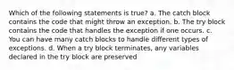 Which of the following statements is true? a. The catch block contains the code that might throw an exception. b. The try block contains the code that handles the exception if one occurs. c. You can have many catch blocks to handle different types of exceptions. d. When a try block terminates, any variables declared in the try block are preserved