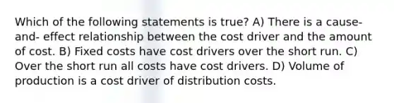 Which of the following statements is true? A) There is a cause-and- effect relationship between the cost driver and the amount of cost. B) Fixed costs have cost drivers over the short run. C) Over the short run all costs have cost drivers. D) Volume of production is a cost driver of distribution costs.