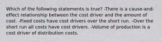 Which of the following statements is true? -There is a cause-and-effect relationship between the cost driver and the amount of cost. -Fixed costs have cost drivers over the short run. -Over the short run all costs have cost drivers. -Volume of production is a cost driver of distribution costs.