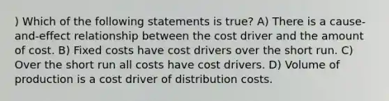 ) Which of the following statements is true? A) There is a cause-and-effect relationship between the cost driver and the amount of cost. B) Fixed costs have cost drivers over the short run. C) Over the short run all costs have cost drivers. D) Volume of production is a cost driver of distribution costs.