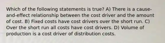 Which of the following statements is true? A) There is a cause-and-effect relationship between the cost driver and the amount of cost. B) Fixed costs have cost drivers over the short run. C) Over the short run all costs have cost drivers. D) Volume of production is a cost driver of distribution costs.