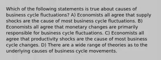 Which of the following statements is true about causes of business cycle fluctuations? A) Economists all agree that supply shocks are the cause of most business cycle fluctuations. B) Economists all agree that monetary changes are primarily responsible for business cycle fluctuations. C) Economists all agree that productivity shocks are the cause of most business cycle changes. D) There are a wide range of theories as to the underlying causes of business cycle movements.