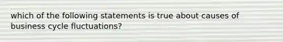 which of the following statements is true about causes of business cycle fluctuations?