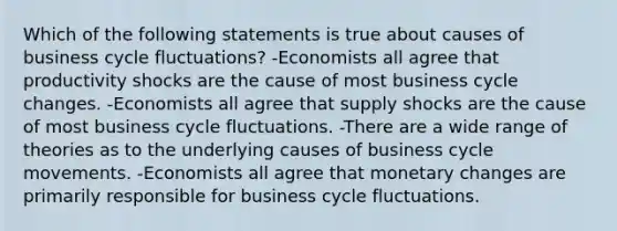 Which of the following statements is true about causes of business cycle fluctuations? -Economists all agree that productivity shocks are the cause of most business cycle changes. -Economists all agree that supply shocks are the cause of most business cycle fluctuations. -There are a wide range of theories as to the underlying causes of business cycle movements. -Economists all agree that monetary changes are primarily responsible for business cycle fluctuations.