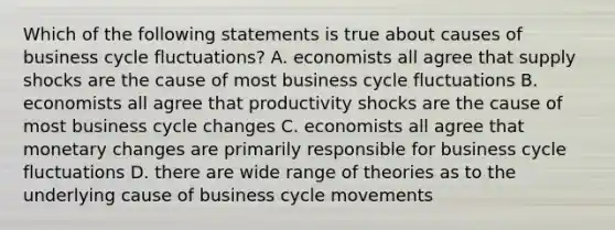 Which of the following statements is true about causes of business cycle fluctuations? A. economists all agree that supply shocks are the cause of most business cycle fluctuations B. economists all agree that productivity shocks are the cause of most business cycle changes C. economists all agree that monetary changes are primarily responsible for business cycle fluctuations D. there are wide range of theories as to the underlying cause of business cycle movements