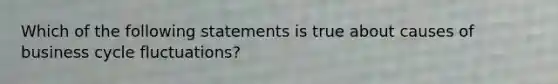 Which of the following statements is true about causes of business cycle fluctuations?