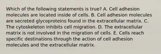 Which of the following statements is true? A. Cell adhesion molecules are located inside of cells. B. Cell adhesion molecules are secreted glycoproteins found in the extracellular matrix. C. The cytoskeleton inhibits cell migration. D. The extracellular matrix is not involved in the migration of cells. E. Cells reach specific destinations through the action of cell adhesion molecules and the extracellular matrix.