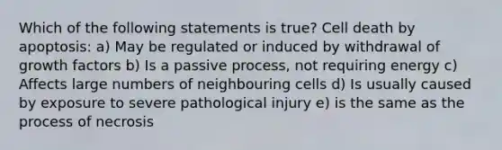 Which of the following statements is true? Cell death by apoptosis: a) May be regulated or induced by withdrawal of growth factors b) Is a passive process, not requiring energy c) Affects large numbers of neighbouring cells d) Is usually caused by exposure to severe pathological injury e) is the same as the process of necrosis