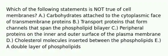 Which of the following statements is NOT true of cell membranes? A.) Carbohydrates attached to the cytoplasmic face of transmembrane proteins B.) Transport proteins that form channels that span the phospholipid bilayer C.) Peripheral proteins on the inner and outer surface of the plasma membrane D.) Cholesterol molecules inserted between the phospholipids E.) A double layer of phospholipids