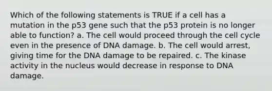 Which of the following statements is TRUE if a cell has a mutation in the p53 gene such that the p53 protein is no longer able to function? a. The cell would proceed through the cell cycle even in the presence of DNA damage. b. The cell would arrest, giving time for the DNA damage to be repaired. c. The kinase activity in the nucleus would decrease in response to DNA damage.