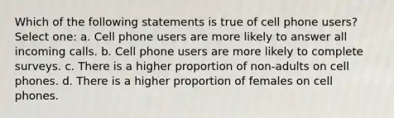 Which of the following statements is true of cell phone users? Select one: a. Cell phone users are more likely to answer all incoming calls. b. Cell phone users are more likely to complete surveys. c. There is a higher proportion of non-adults on cell phones. d. There is a higher proportion of females on cell phones.