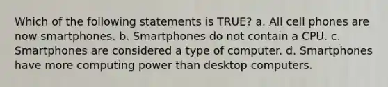 Which of the following statements is TRUE? a. All cell phones are now smartphones. b. Smartphones do not contain a CPU. c. Smartphones are considered a type of computer. d. Smartphones have more computing power than desktop computers.