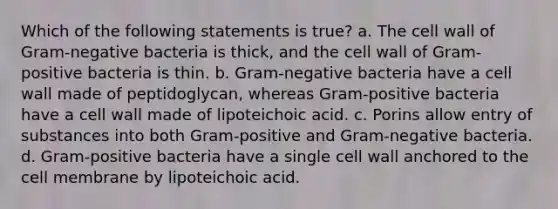 Which of the following statements is true? a. The cell wall of Gram-negative bacteria is thick, and the cell wall of Gram-positive bacteria is thin. b. Gram-negative bacteria have a cell wall made of peptidoglycan, whereas Gram-positive bacteria have a cell wall made of lipoteichoic acid. c. Porins allow entry of substances into both Gram-positive and Gram-negative bacteria. d. Gram-positive bacteria have a single cell wall anchored to the cell membrane by lipoteichoic acid.