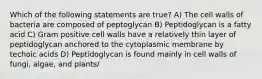 Which of the following statements are true? A) The cell walls of bacteria are composed of peptoglycan B) Peptidoglycan is a fatty acid C) Gram positive cell walls have a relatively thin layer of peptidoglycan anchored to the cytoplasmic membrane by techoic acids D) Peptidoglycan is found mainly in cell walls of fungi, algae, and plants/