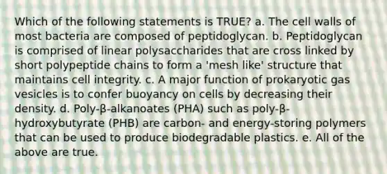 Which of the following statements is TRUE? a. The cell walls of most bacteria are composed of peptidoglycan. b. Peptidoglycan is comprised of linear polysaccharides that are cross linked by short polypeptide chains to form a 'mesh like' structure that maintains cell integrity. c. A major function of prokaryotic gas vesicles is to confer buoyancy on cells by decreasing their density. d. Poly-β-alkanoates (PHA) such as poly-β-hydroxybutyrate (PHB) are carbon- and energy-storing polymers that can be used to produce biodegradable plastics. e. All of the above are true.