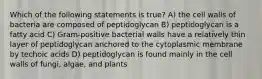 Which of the following statements is true? A) the cell walls of bacteria are composed of peptidoglycan B) peptidoglycan is a fatty acid C) Gram-positive bacterial walls have a relatively thin layer of peptidoglycan anchored to the cytoplasmic membrane by techoic acids D) peptidoglycan is found mainly in the cell walls of fungi, algae, and plants