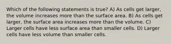 Which of the following statements is true? A) As cells get larger, the volume increases more than the surface area. B) As cells get larger, the surface area increases more than the volume. C) Larger cells have less surface area than smaller cells. D) Larger cells have less volume than smaller cells.