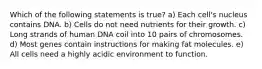 Which of the following statements is true? a) Each cell's nucleus contains DNA. b) Cells do not need nutrients for their growth. c) Long strands of human DNA coil into 10 pairs of chromosomes. d) Most genes contain instructions for making fat molecules. e) All cells need a highly acidic environment to function.