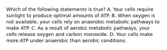 Which of the following statements is true? A. Your cells require sunlight to produce optimal amounts of ATP. B. When oxygen is not available, your cells rely on anaerobic metabolic pathways to make ATP. C. As a result of aerobic metabolic pathways, your cells release oxygen and carbon monoxide. D. Your cells make more ATP under anaerobic than aerobic conditions.