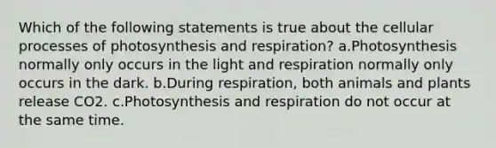 Which of the following statements is true about the cellular processes of photosynthesis and respiration? a.Photosynthesis normally only occurs in the light and respiration normally only occurs in the dark. b.During respiration, both animals and plants release CO2. c.Photosynthesis and respiration do not occur at the same time.