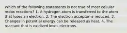 Which of the following statements is not true of most cellular redox reactions? 1. A hydrogen atom is transferred to the atom that loses an electron. 2. The electron acceptor is reduced. 3. Changes in potential energy can be released as heat. 4. The reactant that is oxidized loses electrons.