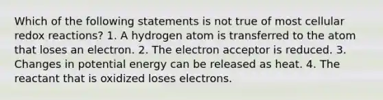 Which of the following statements is not true of most cellular redox reactions? 1. A hydrogen atom is transferred to the atom that loses an electron. 2. The electron acceptor is reduced. 3. Changes in potential energy can be released as heat. 4. The reactant that is oxidized loses electrons.