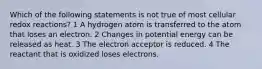 Which of the following statements is not true of most cellular redox reactions? 1 A hydrogen atom is transferred to the atom that loses an electron. 2 Changes in potential energy can be released as heat. 3 The electron acceptor is reduced. 4 The reactant that is oxidized loses electrons.