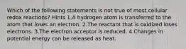 Which of the following statements is not true of most cellular redox reactions? Hints 1.A hydrogen atom is transferred to the atom that loses an electron. 2.The reactant that is oxidized loses electrons. 3.The electron acceptor is reduced. 4.Changes in potential energy can be released as heat.