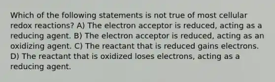 Which of the following statements is not true of most cellular redox reactions? A) The electron acceptor is reduced, acting as a reducing agent. B) The electron acceptor is reduced, acting as an oxidizing agent. C) The reactant that is reduced gains electrons. D) The reactant that is oxidized loses electrons, acting as a reducing agent.