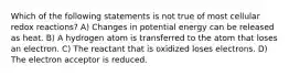 Which of the following statements is not true of most cellular redox reactions? A) Changes in potential energy can be released as heat. B) A hydrogen atom is transferred to the atom that loses an electron. C) The reactant that is oxidized loses electrons. D) The electron acceptor is reduced.