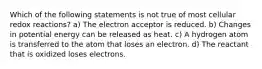 Which of the following statements is not true of most cellular redox reactions? a) The electron acceptor is reduced. b) Changes in potential energy can be released as heat. c) A hydrogen atom is transferred to the atom that loses an electron. d) The reactant that is oxidized loses electrons.