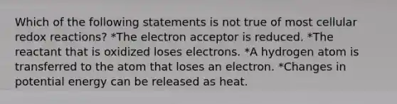 Which of the following statements is not true of most cellular redox reactions? *The electron acceptor is reduced. *The reactant that is oxidized loses electrons. *A hydrogen atom is transferred to the atom that loses an electron. *Changes in potential energy can be released as heat.