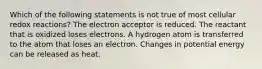 Which of the following statements is not true of most cellular redox reactions? The electron acceptor is reduced. The reactant that is oxidized loses electrons. A hydrogen atom is transferred to the atom that loses an electron. Changes in potential energy can be released as heat.