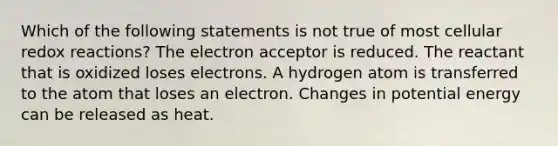 Which of the following statements is not true of most cellular redox reactions? The electron acceptor is reduced. The reactant that is oxidized loses electrons. A hydrogen atom is transferred to the atom that loses an electron. Changes in potential energy can be released as heat.