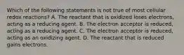 Which of the following statements is not true of most cellular redox reactions? A. The reactant that is oxidized loses electrons, acting as a reducing agent. B. The electron acceptor is reduced, acting as a reducing agent. C. The electron acceptor is reduced, acting as an oxidizing agent. D. The reactant that is reduced gains electrons.